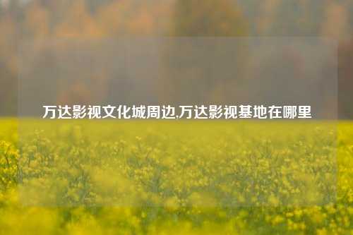 万达影视文化城周边,万达影视基地在哪里