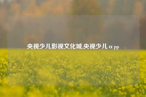 央视少儿影视文化城,央视少儿αpp