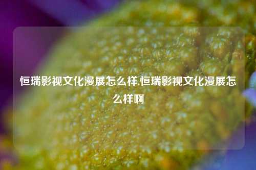 恒瑞影视文化漫展怎么样,恒瑞影视文化漫展怎么样啊