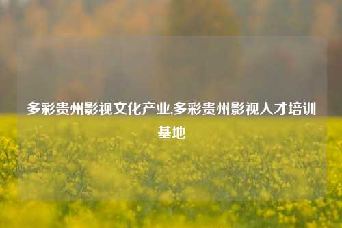 多彩贵州影视文化产业,多彩贵州影视人才培训基地