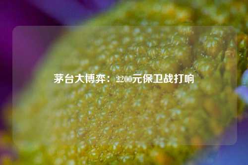 茅台大博弈：2200元保卫战打响