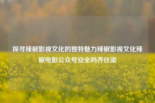 探寻辣椒影视文化的独特魅力辣椒影视文化辣椒电影公众号安全吗乔任梁