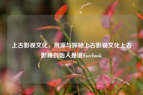 上古影视文化，溯源与探秘上古影视文化上古影视创始人是谁Facebook