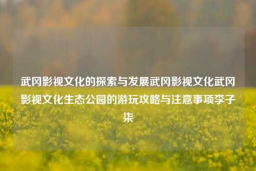 武冈影视文化的探索与发展武冈影视文化武冈影视文化生态公园的游玩攻略与注意事项李子柒