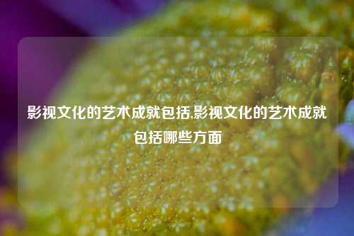 影视文化的艺术成就包括,影视文化的艺术成就包括哪些方面