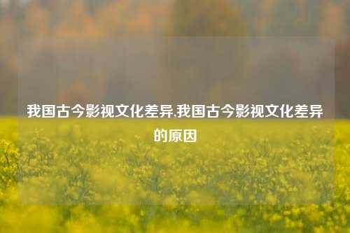 我国古今影视文化差异,我国古今影视文化差异的原因