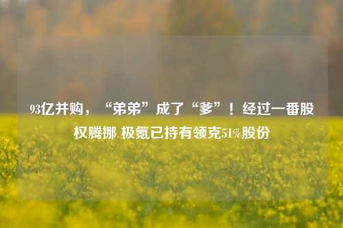 93亿并购，“弟弟”成了“爹”！经过一番股权腾挪 极氪已持有领克51%股份