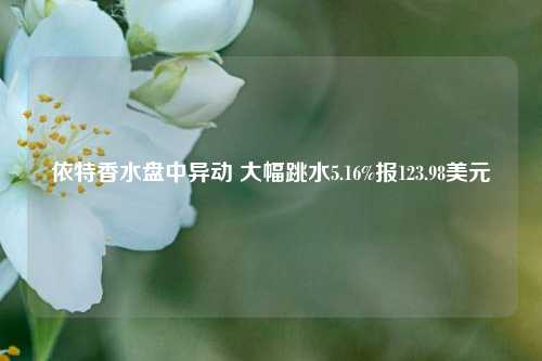 依特香水盘中异动 大幅跳水5.16%报123.98美元