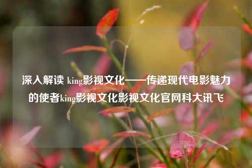 深入解读 king影视文化——传递现代电影魅力的使者king影视文化影视文化官网科大讯飞