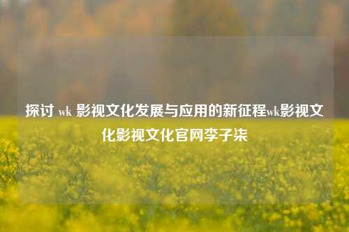 探讨 wk 影视文化发展与应用的新征程wk影视文化影视文化官网李子柒