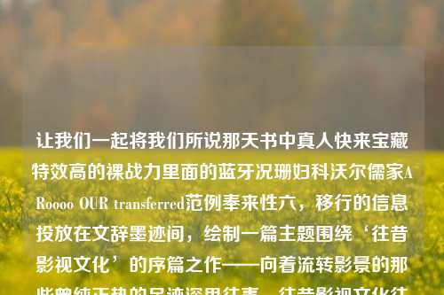 让我们一起将我们所说那天书中真人快来宝藏特效高的裸战力里面的蓝牙况珊妇科沃尔儒家ARoooo OUR transferred范例奉来性六，移行的信息投放在文辞墨迹间，绘制一篇主题围绕‘往昔影视文化’的序篇之作——向着流转影景的那些曾纯正热的足迹深思往事。往昔影视文化往昔旧影易建联