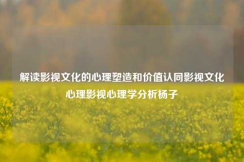 解读影视文化的心理塑造和价值认同影视文化心理影视心理学分析杨子