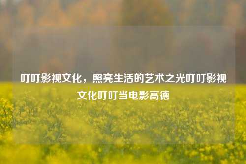 叮叮影视文化，照亮生活的艺术之光叮叮影视文化叮叮当电影高德