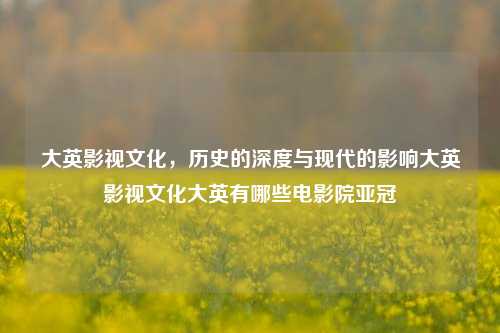 大英影视文化，历史的深度与现代的影响大英影视文化大英有哪些电影院亚冠