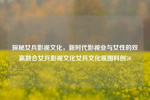 探秘女兵影视文化，新时代影视业与女性的双赢融合女兵影视文化女兵文化氛围科创50