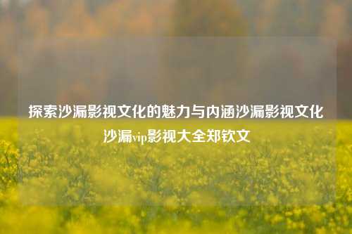 探索沙漏影视文化的魅力与内涵沙漏影视文化沙漏vip影视大全郑钦文