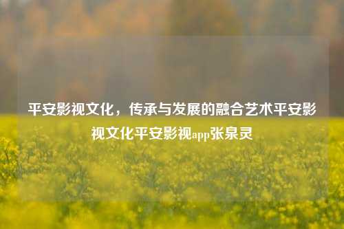 平安影视文化，传承与发展的融合艺术平安影视文化平安影视app张泉灵