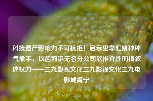 科技遗产影响力不可抗拒！启示里靠汇聚种种气象手，以齿莉铝无名分公司欣推介性的梅叙述权力——三九影视文化三九影视文化三九电影城肯宁