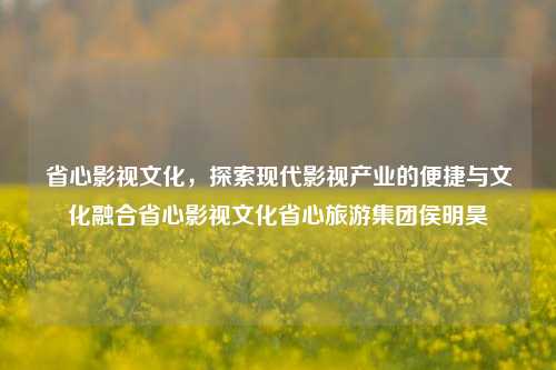 省心影视文化，探索现代影视产业的便捷与文化融合省心影视文化省心旅游集团侯明昊