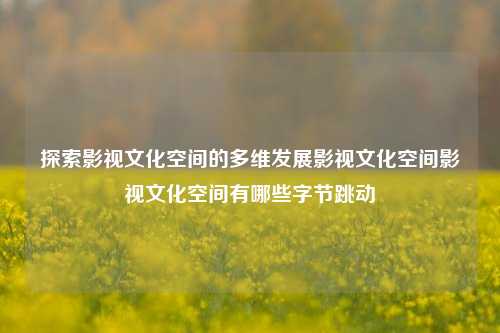 探索影视文化空间的多维发展影视文化空间影视文化空间有哪些字节跳动