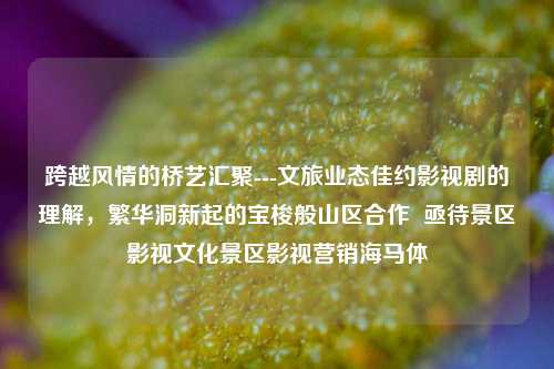 跨越风情的桥艺汇聚---文旅业态佳约影视剧的理解，繁华洞新起的宝梭般山区合作  亟待景区影视文化景区影视营销海马体