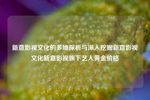 新意影视文化的多维探析与深入挖掘新意影视文化新意影视旗下艺人黄金价格