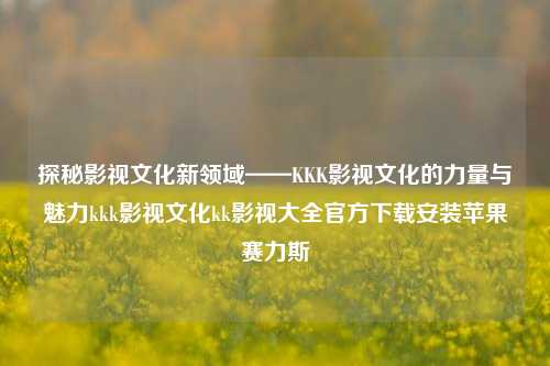 探秘影视文化新领域——KKK影视文化的力量与魅力kkk影视文化kk影视大全官方下载安装苹果赛力斯