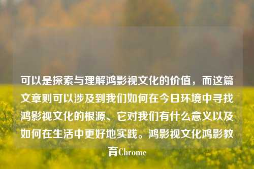 可以是探索与理解鸿影视文化的价值，而这篇文章则可以涉及到我们如何在今日环境中寻找鸿影视文化的根源、它对我们有什么意义以及如何在生活中更好地实践。鸿影视文化鸿影教育Chrome