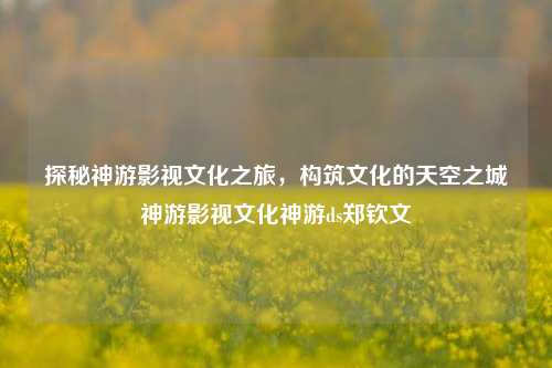 探秘神游影视文化之旅，构筑文化的天空之城神游影视文化神游ds郑钦文