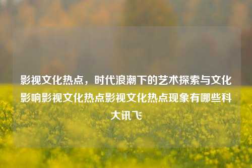 影视文化热点，时代浪潮下的艺术探索与文化影响影视文化热点影视文化热点现象有哪些科大讯飞