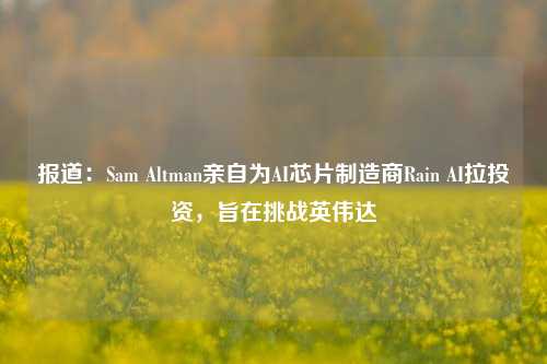 报道：Sam Altman亲自为AI芯片制造商Rain AI拉投资，旨在挑战英伟达