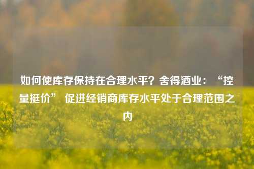 如何使库存保持在合理水平？舍得酒业：“控量挺价” 促进经销商库存水平处于合理范围之内