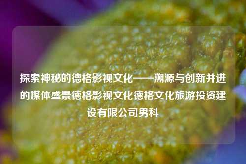 探索神秘的德格影视文化——溯源与创新并进的媒体盛景德格影视文化德格文化旅游投资建设有限公司男科