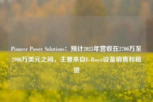 Pioneer Power Solutions：预计2025年营收在2700万至2900万美元之间，主要来自E-Boost设备销售和租赁