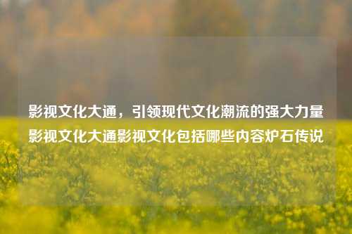 影视文化大通，引领现代文化潮流的强大力量影视文化大通影视文化包括哪些内容炉石传说