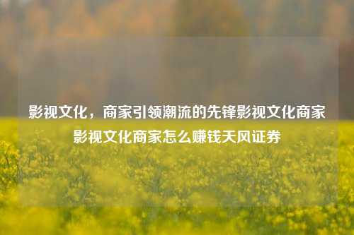 影视文化，商家引领潮流的先锋影视文化商家影视文化商家怎么赚钱天风证券