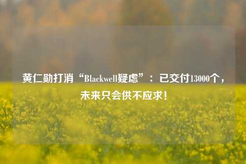 黄仁勋打消“Blackwell疑虑”：已交付13000个，未来只会供不应求！