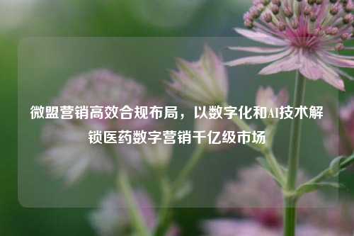 微盟营销高效合规布局，以数字化和AI技术解锁医药数字营销千亿级市场