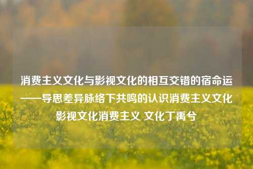 消费主义文化与影视文化的相互交错的宿命运——导思差异脉络下共鸣的认识消费主义文化影视文化消费主义 文化丁禹兮